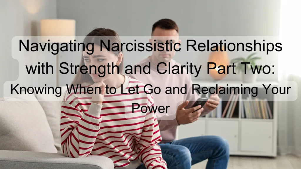 Navigating Narcissistic Relationships with Strength and Clarity Part Two: Knowing When to Let Go and Reclaiming Your Power
